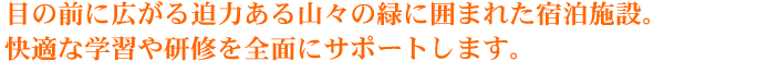 目の前に広がる迫力ある山々の緑に囲まれた宿泊施設。快適な学習や研修を全面にサポートします。